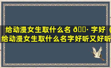 给动漫女生取什么名 🕷 字好（给动漫女生取什么名字好听又好听）